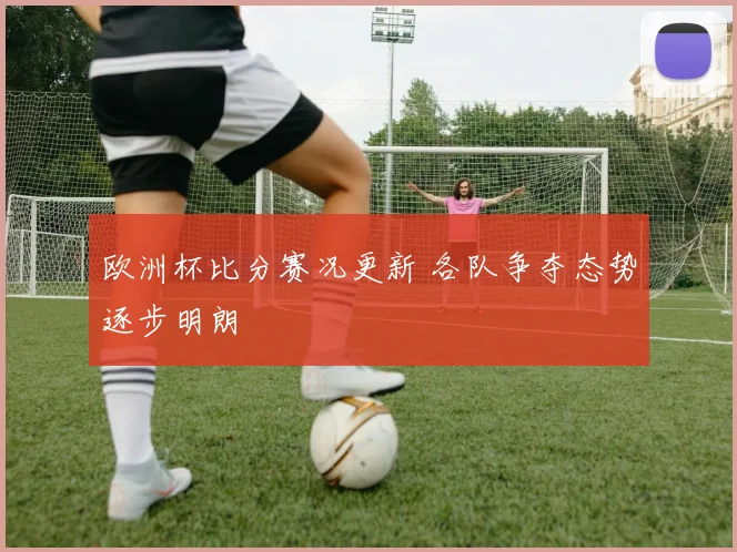 欧洲杯比分赛况更新 各队争夺态势逐步明朗