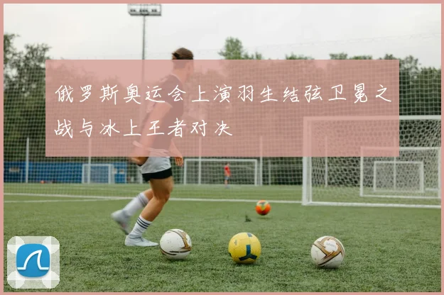 俄罗斯奥运会上演羽生结弦卫冕之战与冰上王者对决