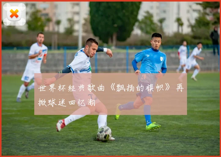 世界杯经典歌曲《飘扬的旗帜》再掀球迷回忆潮